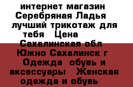 интернет-магазин “Серебряная Ладья“ -лучший трикотаж для тебя › Цена ­ 390 - Сахалинская обл., Южно-Сахалинск г. Одежда, обувь и аксессуары » Женская одежда и обувь   